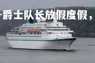 齐发国际在线娱乐-爵士队长放假度假，豪华游轮行程曝光，爵士队视频