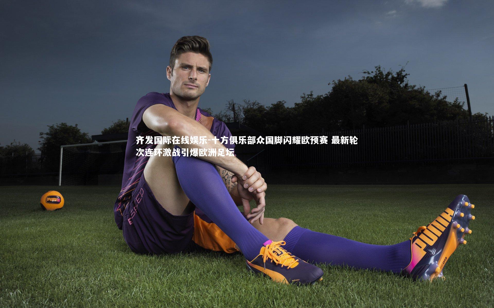 十方俱乐部众国脚闪耀欧预赛 最新轮次连环激战引爆欧洲足坛